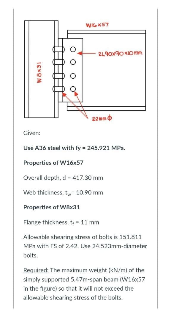 W8x31
WIGX57
2L90x90x10 mm
22 mm
Given:
Use A36 steel with fy = 245.921 MPa.
Properties of W16x57
Overall depth, d = 417.30 mm
Web thickness, tw= 10.90 mm
Properties of W8x31
Flange thickness, t₁ = 11 mm
Allowable shearing stress of bolts is 151.811
MPa with FS of 2.42. Use 24.523mm-diameter
bolts.
Required: The maximum weight (kN/m) of the
simply supported 5.47m-span beam (W16x57
in the figure) so that it will not exceed the
allowable shearing stress of the bolts.