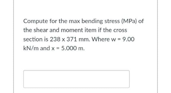 Compute for the max bending stress (MPa) of
the shear and moment item if the cross
section is 238 x 371 mm. Where w = 9.00
kN/m and x = 5.000 m.