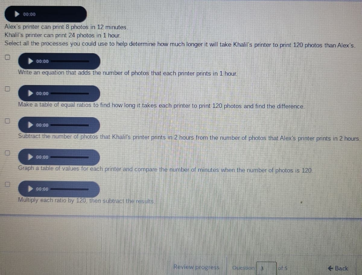 00:00
Alex s printer can print 8 photos in 12 minutes.
Khalil's printer can print 24 photos in 1 hour.
Select all the processes you could use to help determine how much longer it will take Khalil's printer to print 120 photos than Alex's.
00:00
Write an equation that adds the number of photos that each printer prints in 1 hou.
00:00
Make a table of equal ratios to find how long it takes each printer to print 120 photos and find the difference.
00:00
Subtract the number of photos that Khalil's printer prints in 2 hours from the number of photos that Alex's printer prints in 2 hours.
00.00
Graph a table of values for each printer and compare the number of minutes when the number of photos is 120
00:00
Multiply each ratio by 120 then subtractthe results.
Review progress
Ouestonl 3
Back
