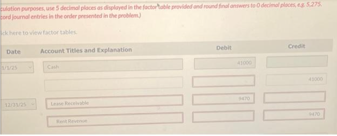 culation purposes, use 5 decimal places as displayed in the factortable provided and round final answers to 0 decimal places, e.g. 5,275.
cord journal entries in the order presented in the problem.)
ck here to view factor tables.
Date
1/1/25
12/31/25
Account Titles and Explanation
Cash
Lease Receivable
Rent Revenue
Debit
41000
9470
Credit
41000
9470