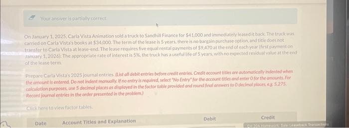 2
Your answer is partially correct.
On January 1, 2025, Carla Vista Animation sold a truck to Sandhill Finance for $41,000 and immediately leased it back. The truck was
carried on Carla Vista's books at $34,000. The term of the lease is 5 years, there is no bargain purchase option, and title does not
transfer to Carla Vista at lease-end. The lease requires five equal rental payments of $9.470 at the end of each year (first payment on
January 1, 2026). The appropriate rate of interest is 5%, the truck has a useful life of 5 years, with no expected residual value at the end
of the lease term
Prepare Carla Vista's 2025 journal entries. (List all debit entries before credit entries. Credit account titles are automatically indented when
the amount is entered. Do not indent manually. If no entry is required, select "No Entry" for the account titles and enter O for the amounts. For
calculation purposes, use 5 decimal places as displayed in the factor table provided and round final answers to O decimal places, eg. 5,275,
Record journal entries in the order presented in the problem)
Click here to view factor tables.
Date:
Account Titles and Explanation
Debit
Credit
Cut 204 Homework Bule Leaseback Transactions