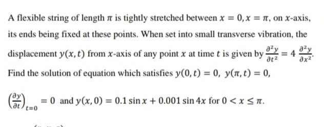 A flexible string of length t is tightly stretched between x = 0,x = r, on x-axis,
its ends being fixed at these points. When set into small transverse vibration, the
displacement y(x, t) from x-axis of any point x at time t is given by -
a²y
= 4
a²y
Find the solution of equation which satisfies y(0, t) = 0, y(n,t) = 0,
O) = 0 and y(x, 0) = 0.1 sin x + 0.001 sin 4x for 0 <x < n.
t=0
