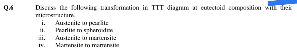 Q.6
Discuss the following transformation in TTT diagram at eutectoid composition with their
microstructure.
Austenite to pearlite
Pearlite to spheroidite
i.
ii.
iii.
Austenite to martensite
iv.
Martensite to martensite
