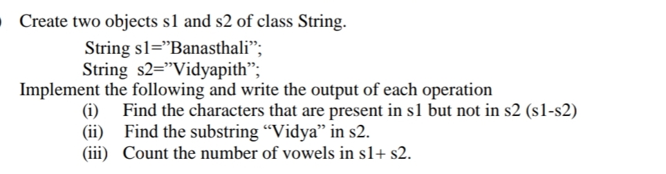 Create two objects s1 and s2 of class String.
String sl="Banasthali";
String s2="Vidyapith";
Implement the following and write the output of each operation
Find the characters that are present in s1 but not in s2 (s1-s2)
(ii) Find the substring “Vidya" in s2.
(iii) Count the number of vowels in s1+ s2.
(i)
