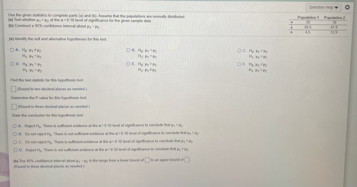 Question Help
Use the given statistics to complete parts (a) and (b). Assume that the populations are normally distributed.
(a) Test whether p,> P2 at the a= 0.10 level of significance for the given sample data.
(b) Construct a 95% confidence interval about u, - H2.
Population 1 Population 2
25
50.5
45
18
47.8
12.9
(a) Identify the null and alternative hypotheses for this test.
O A. Ho H1 #H2
O B. Ho H1 <2
O C. Ho: H>H2
O D. Ho: H1=H2
O E. Ho H1=H2
OF. Hoi Hi =H2
H:H1<H2
H, > H2
Find the test statistic for this hypothesis test.
(Round to two decimal places as needed.)
Determine the P-value for this hypothesis test.
(Round to three decimal places as needed.)
State the conclusion for this hypothesis test.
O A. Reject Ho There is sufficient evidence at the a = 0.10 level of significance to conclude that u, > H2
O B. Do not reject Ho. There is not sufficient evidence at the a = 0.10 level of significance to conclude that u > H2
O C. Do not reject Ho. There is sufficient evidence at the a= 0.10 level of significance to conclude that u, > H2
O D. Reject Ho. There is not sufficient evidence at the a= 0.10 level of significance to conclude that u, >2
(b) The 95% confidence interval about u, -2 is the range from a lower bound of to an upper bound of
(Round to three decimal places as needed.)
