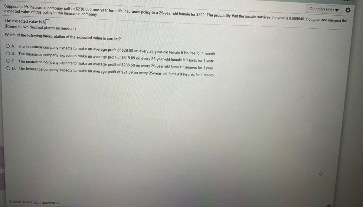 Question Help ▼
Suppose a life insurance company sells a $230,000 one-year term life insurance policy to a 25-year-old female for $320. The probability that the female survives the year is 0.999646. Compute and interpret the
expected value of this policy to the insurance company.
The expected value is $
(Round to two decimal places as needed.)
Which of the following interpretation of the expected value is correct?
O A. The insurance company expects to make an average profit of $29.08 on every 25-year-old female it insures for 1 month.
O B. The insurance company expects to make an average profit of $319.89 on every 25-year-old female it insures for 1 year.
O C. The insurance company expects to make an average profit of $238.58 on every 25-year-old female it insures for 1 year.
O D. The insurance company expects to make an average profit of $21.69 on every 25-year-old female it insures for 1 month.
Click to select your answer(s).
