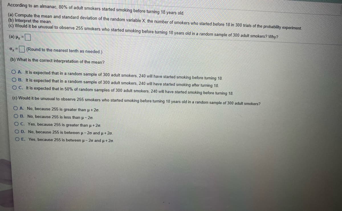 According to an almanac, 80% of adult smokers started smoking before turning 18 years old.
(a) Compute the mean and standard deviation of the random variable X, the number of smokers who started before 18 in 300 trials of the probability experiment.
(b) Interpret the mean.
(c) Would it be unusual to observe 255 smokers who started smoking before turning 18 years old in a random sample of 300 adult smokers? Why?
D= 1 (e)
O, =(Round to the nearest tenth as needed.)
(b) What is the correct interpretation of the mean?
O A. It is expected that in a random sample of 300 adult smokers, 240 will have started smoking before turning 18.
O B. It is expected that in a random sample of 300 adult smokers, 240 will have started smoking after turning 18.
OC. It is expected that in 50% of random samples of 300 adult smokers, 240 will have started smoking before turning 18.
(c) Would it be unusual to observe 255 smokers who started smoking before turning 18 years old in a random sample of 300 adult smokers?
O A. No, because 255 is greater than u + 2o.
O B. No, because 255 is less than u -20.
OC. Yes, because 255 is greater than u +2o.
O D. No, because 255 is between u - 2o and u + 20.
O E. Yes, because 255 is between u - 20 and u + 20.
