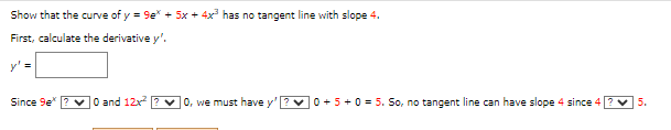 Show that the curve of y = 9e + 5x + 4x³ has no tangent line with slope 4.
First, calculate the derivative y'.
y' =
Since 9e* ✓0 and 12x²
0, we must have y'
0 + 5+ 0 = 5. So, no tangent line can have slope 4 since 4
5.