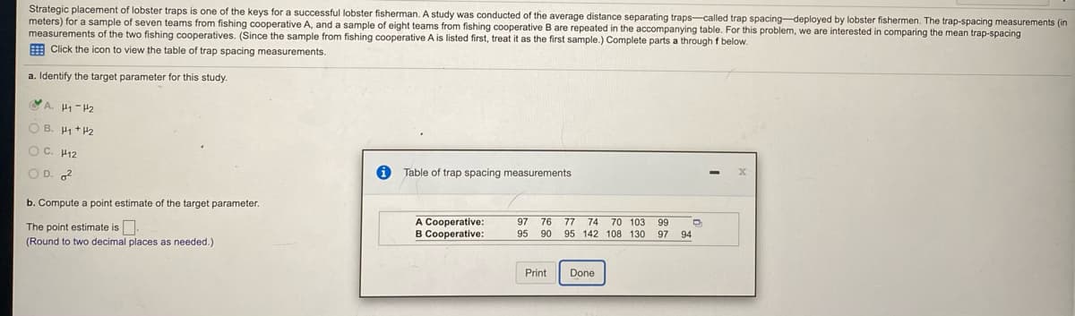 **Lobster Trap Spacing Study**

Strategic placement of lobster traps is one of the keys for a successful lobster fisherman. A study was conducted of the average distance separating traps—called trap spacing—deployed by lobster fishermen. The trap-spacing measurements (in meters) for a sample of seven teams from fishing cooperative A, and a sample of eight teams from fishing cooperative B are repeated in the accompanying table. For this problem, we are interested in comparing the mean trap-spacing measurements of the two fishing cooperatives. (Since the sample from fishing cooperative A is listed first, treat it as the first sample.) Complete parts a through f below.

**a. Identify the target parameter for this study.**

- [x] A. \(\mu_1 - \mu_2\)
- [ ] B. \(\mu_1 + \mu_2\)
- [ ] C. \(\mu_{12}\)
- [ ] D. \(\sigma^2\)

**b. Compute a point estimate of the target parameter.**

The point estimate is \(\_\_\_\_ \). 
(Round to two decimal places as needed.)

**Table of trap spacing measurements**

| Fishing Cooperative | Trap Spacing Measurements (meters)        |
|-----------------------|-------------------------------------------|
| **A Cooperative**          | 97, 76, 77, 74, 70, 103, 99                     |
| **B Cooperative**          | 95, 90, 95, 142, 108, 130, 97, 94            |

**Instructions:**
- To compute the point estimate: 
  1. Calculate the mean trap spacing for each cooperative.
  2. Subtract the mean trap spacing of cooperative B from the mean trap spacing of cooperative A.

Use the following formula to calculate the mean for each cooperative:
\[ \bar{x} = \frac{\sum{x_i}}{n} \]
Where \( \sum{x_i} \) is the sum of all observations and \( n \) is the number of observations.

**Note:** Ensure to round your final answer to two decimal places.

After obtaining the means, the point estimate (\(\mu_1 - \mu_2\)) is calculated by subtracting the mean of B from the mean of A.

**Example Calculation:**

For Cooperative A:
\[ \text{Mean of A} = \frac{97 + 