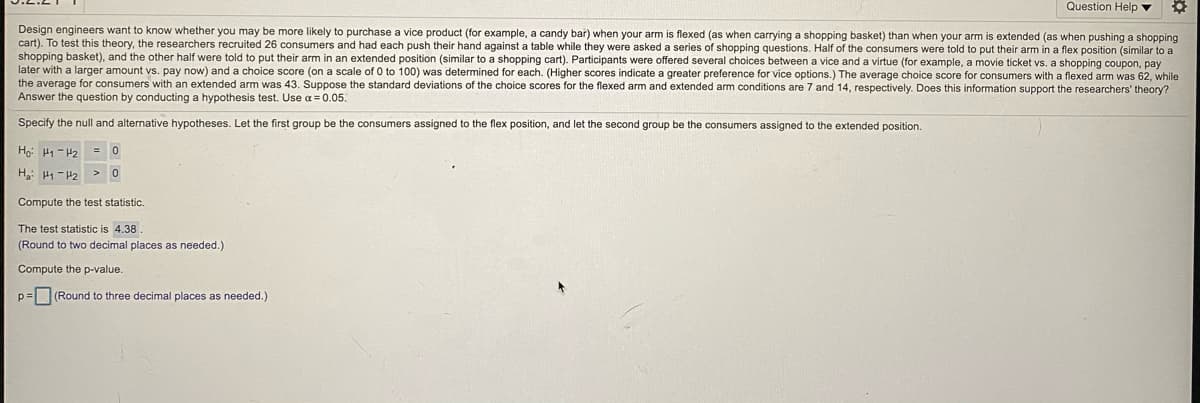 ### Hypothesis Testing for Vice Product Purchasing Behavior

**Objective:**
Design engineers want to know whether you may be more likely to purchase a vice product (e.g., a candy bar) when your arm is flexed (as when carrying a shopping basket) compared to when your arm is extended (as when pushing a shopping cart). 

**Method:**
To test this theory, the researchers conducted an experiment with 26 consumers. 

- **Group Assignment:** The participants were divided into two groups:
  - **Flex Position Group:** This group pushed their hand against a table in a flex position (similar to carrying a shopping basket).
  - **Extended Position Group:** This group pushed their hand against a table in an extended position (similar to pushing a shopping cart).

- **Task:** Participants were asked a series of shopping questions and were offered several choices between a vice and a virtue (e.g., a movie ticket vs. a shopping coupon, paying now vs. paying later). For each participant, a choice score (on a scale from 0 to 100) was determined, with higher scores indicating a greater preference for vice options.

**Results:**
- **Flexed Arm Group:** The average choice score was 62.
- **Extended Arm Group:** The average choice score was 43.
- **Standard Deviations:** 
  - Flexed arm: 7 
  - Extended arm: 14

**Research Question:**
Does this information support the researchers’ theory that arm position affects the likelihood of purchasing vice products?

**Hypothesis Testing:**

**Null Hypothesis (H₀):** 
\[
\mu_1 - \mu_2 = 0
\]
(The difference in average choice scores between the flex and extended positions is zero, indicating no effect of arm position.)

**Alternative Hypothesis (H₁):**
\[
\mu_1 - \mu_2 > 0
\]
(The average choice score for the flex position is greater than the extended position, indicating a tendency to choose vice products with a flexed arm.)

**Computations:**

1. **Test Statistic:**
   \[
   \text{The test statistic is} \quad 4.38 
   \]
   (Value rounded to two decimal places as needed.)

2. **P-value Calculation:**
   \[
   p = \quad (\text{Round to three decimal places as needed.})
   \]

This p