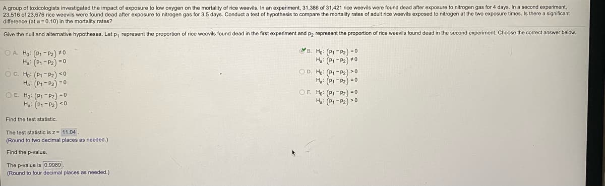 A group of toxicologists investigated the impact of exposure to low oxygen on the mortality of rice weevils. In an experiment, 31,386 of 31,421 rice weevils were found dead after exposure to nitrogen gas for 4 days. In a second experiment,
23,516 of 23,676 rice weevils were found dead after exposure
difference (at a= 0.10) in the mortality rates?
nitrogen gas for 3.5 days. Conduct a test of hypothesis to compare the mortality rates of adult rice weevils exposed to nitrogen at the two exposure times. Is there a significant
Give the null and alternative hypotheses. Let p, represent the proportion of rice weevils found dead in the first experiment and p2 represent the proportion of rice weevils found dead in the second experiment. Choose the correct answer below.
B. Họ: (P1 - P2) =0
Ha: (P1 - P2) #0
O A. Ho: (P1 - P2) # 0
Ha: (P1 - P2) =0
OC. Ho: (P1 - P2) <0
H: (P1 - P2) = 0
O E. Ho: (P1 - P2) = 0
Ha: (Pi - P2) <0
O D. Ho: (P, -P2) >0
Hg: (P1 - P2) = 0
OF. Ho: (P1 - P2) =0
Ha: (P1 - P2) >0
Find the test statistic.
The test statistic is z= 11.04
(Round to two decimal places as needed.)
Find the p-value.
The p-value is 0.9989
(Round to four decimal places as needed.)
