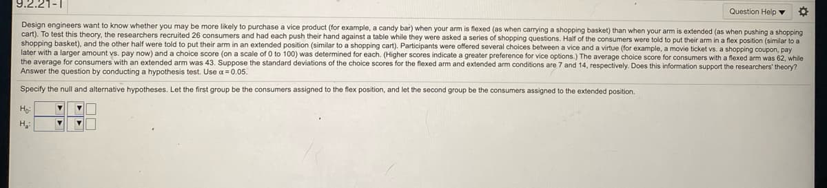 9.2.21-1
Question Help v
Design engineers want to know whether you may be more likely
cart). To test this theory, the researchers recruited 26 consumers and had each push their hand against a table while they were asked a series of shopping questions. Half of the consumers were told to put their arm in a flex position (similar to a
shopping basket), and the other half were told to put their arm in an extended position (similar to a shopping cart). Participants were offered several choices between a vice and a virtue (for example, a movie ticket vs. a shopping coupon, pay
later with a larger amount vs. pay now) and a choice score (on a scale of 0 to 100) was determined for each. (Higher scores indicate a greater preference for vice options.) The average choice score for consumers with a flexed arm was 62, while
the average for consumers with an extended arm was 43. Suppose the standard deviations of the choice scores for the flexed arm and extended arm conditions are 7 and 14, respectively. Does this information support the researchers' theory?
Answer the question by conducting a hypothesis test. Use a = 0.05.
purchase a vice product (for example, a candy bar) when your arm is flexed (as when carrying a shopping basket) than when your arm is extended (as when pushing a shopping
Specify the null and alternative hypotheses. Let the first group be the consumers assigned to the flex position, and let the second group be the consumers assigned
the extended position.
Ho
H

