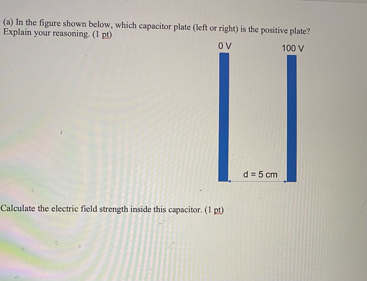 (a) In the figure shown below, which capacitor plate (left or right) is the positive plate?
Explain your reasoning. (1 pt)
O V
100 V
d = 5 cm
Calculate the electric field strength inside this capacitor. (1 pt)
