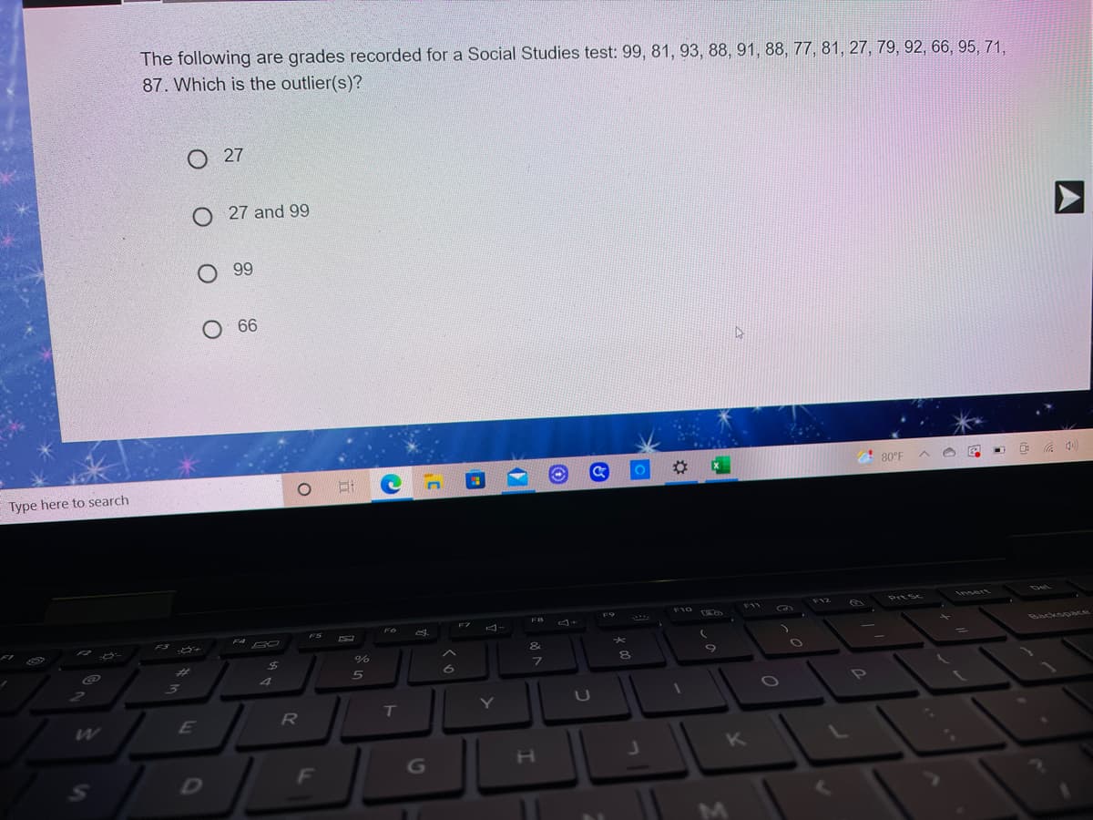 The following are grades recorded for a Social Studies test: 99, 81, 93, 88, 91, 88, 77, 81, 27, 79, 92, 66, 95, 71,
87. Which is the outlier(s)?
O 27
O 27 and 99
О 99
O 66
%23
! 80°F
Type here to search
Det
F10
F12
Insert
F11
PrtSc
FB
F6
ES
F4
BO
Backsoace
&
%23
7\
2
31
4
PO
T
Y
U
E
K
G
D
