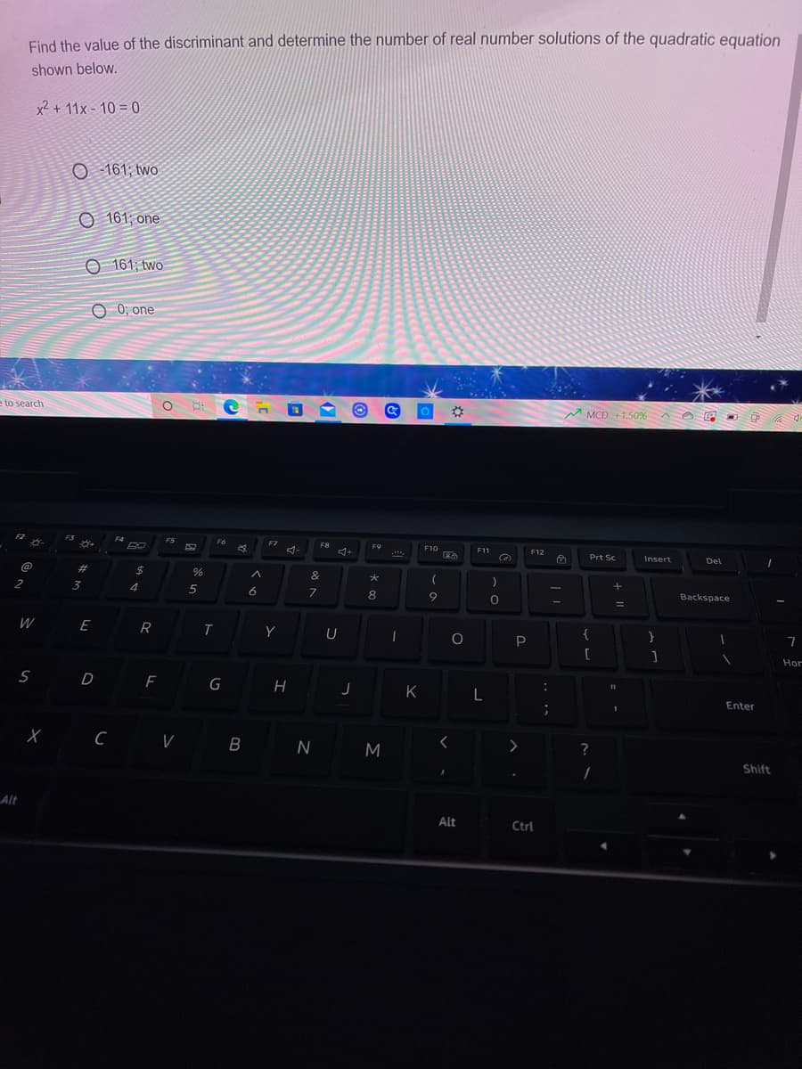 Find the value of the discriminant and determine the number of real number solutions of the quadratic equation
shown below.
x2 + 11x - 10 = 0
O - 161; two
O 161; one
O 161; two:
O 0; one
to search
M
MCD +1.50%
F3
F4
FS
F7
F8
F9
F10
F11
F12
Prt Sc
Insert
Del
%23
&
2
3
4
6.
Backspace
%3D
W
E R
Y
{
[
Hor
s D
G
H
K
L
Enter
B N M
?
Alt
Alt
Ctrl
