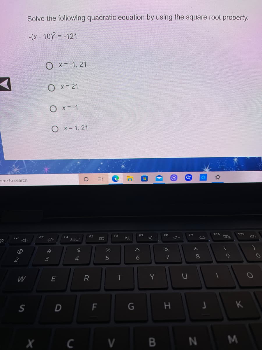 Solve the following quadratic equation by using the square root property.
-(x - 10)2 = -121
O x= -1, 21
O x = 21
O x = -1
O x= 1, 21
01
nere to search
F7
F8
F9
F10
F11
F5
F6
F2
F4
ヨ-
@
#
2$
&
3
6
7
W
T
Y
F
K
M
つ
E
