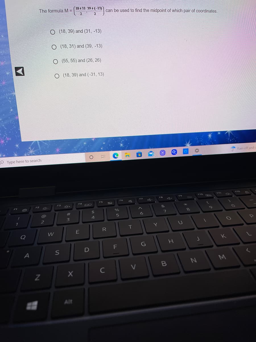 The formula M =
(18+31 39 +(-13)
can be used to find the midpoint of which pair of coordinates.
2.
2.
O (18, 39) and (31, -13)
O (18, 31) and (39, -13)
O (55, 55) and (26, 26)
O (18, 39) and (-31, 13)
Rain off and
O Type here to search
F10
V11
F9
F6
F7
FS
F4
FS
FT
F2
%23
$4
%
3
4
2
Y
E
R
K
G
D
C
V
Alt
