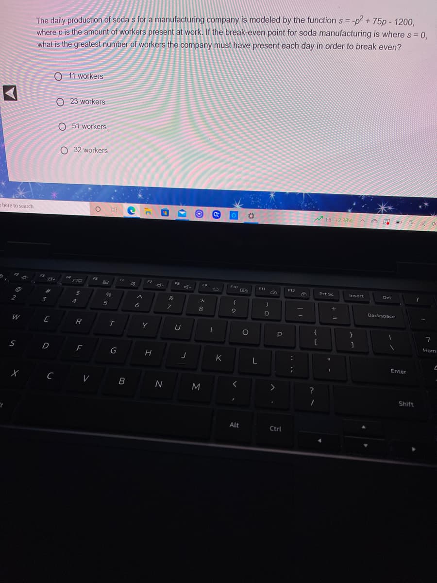 The daily production of soda s for a manufacturing company is modeled by the function s = -p? + 75p - 1200.
where p is the amount of workers present at work. If the break-even point for soda manufacturing is where s = 0,
what is the greatest number of workers the company must have present each day in order to break even?
O 11 workers
O 23 workers
O 51 workers
O 32 workers
e here to search
M FB +238% A O
E3
F4
FS
F6
F7
F8
4-
F9
F10
F11
F12
Prt Sc
Insert
Del
%23
24
&
2
Backspace
W
E
R
{
}
Hom
S D
F
G
K
Enter
M
?
Shift
Alt
Ctrl
