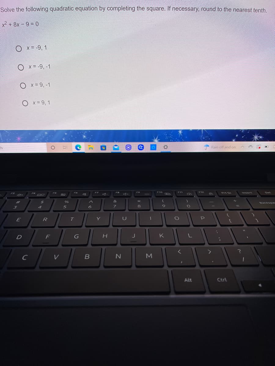 Solve the following quadratic equation by completing the square. If necessary, round to the nearest tenth.
x2 + 8x -9 = 0
x = -9, 1
O x= -9, -1
O x= 9,-1
O x = 9, 1
%23
Rain off and on
F10 O
F3
FS
Fo
F7
F9
F11
F12
Prt Sc
Insert
Del
マー
%23
%24
&
大
Backspa
8
E
R
Y
D
K
M
Alt
Ctrl
