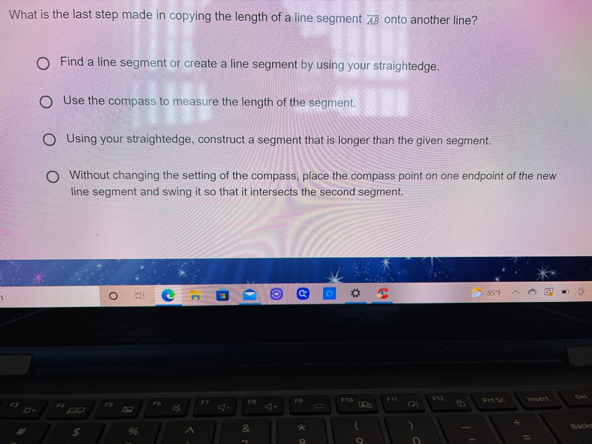 What is the last step made in copying the length of a line segment AB onto another line?
Find a line segment or create a line segment by using your straightedge.
O Use the compass to measure the length of the segment.
O Using your straightedge, construct a segment that is longer than the given segment.
Without changing the setting of the compass, place the compass point on one endpoint of the new
line segment and swing it so that it intersects the second segment.
85°F
F11
F12
Prt Sc
Insert
Del
F7
F8
F9
F10
F4
F5
F6
Backs
24
%
