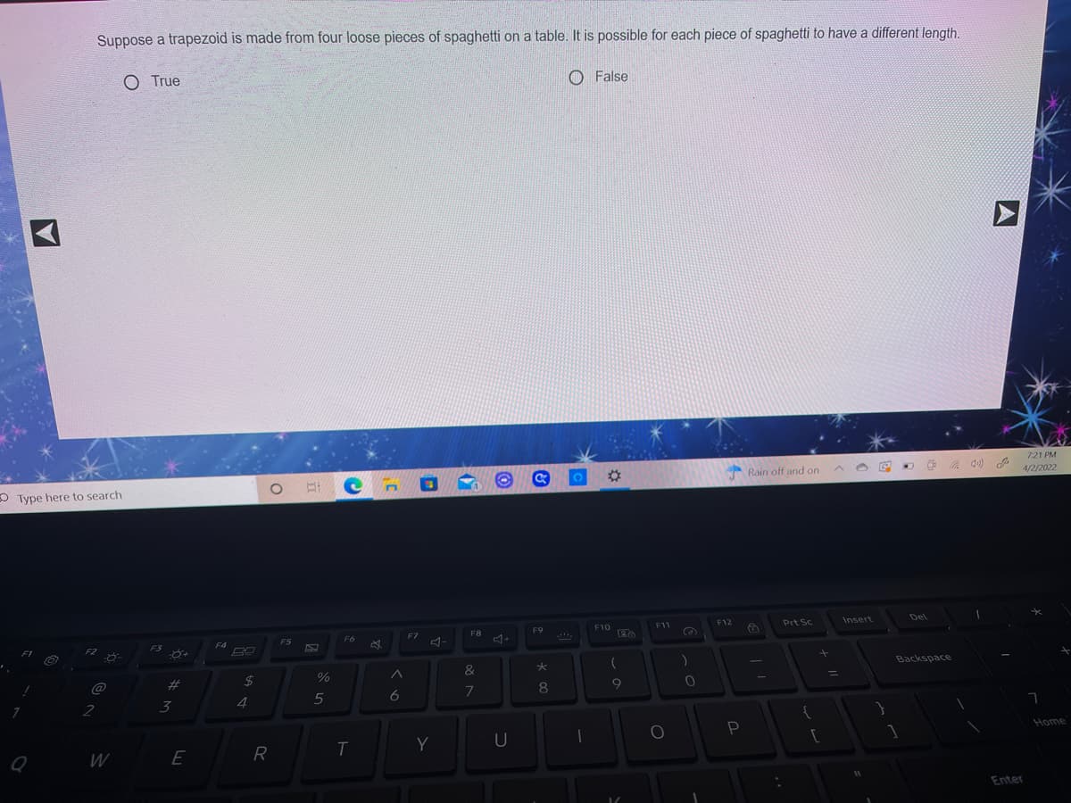Suppose a trapezoid is made from four loose pieces of spaghetti on a table. It is possible for each piece of spaghetti to have a different length.
O True
O False
721 PM
Rain off and on
4/2/2022
O Type here to search
Del
F12
Prt Sc
Insert
F10
F11
F8
F9
(26
F7
F6
F4
F5
F3
F2
Backspace
&
%3D
-1
24
@
7
8
5
6
3
4
2
Home
P
Y
U
R
W
Enter
