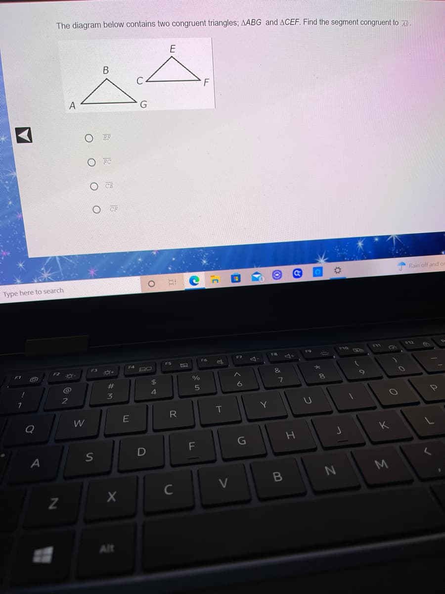 The diagram below contains two congruent triangles; AABG and ACEF. Find the segment congruent to AR.
A
EF
O FC
CE
CF
Rain off and or
Type here to search
F12
F10
F11
FB
F5
F7
...
FS
F4
F1
F2
&
@
23
8.
6
2
R
T
Y
K
G
M
V
Alt
JI
оооо
S
