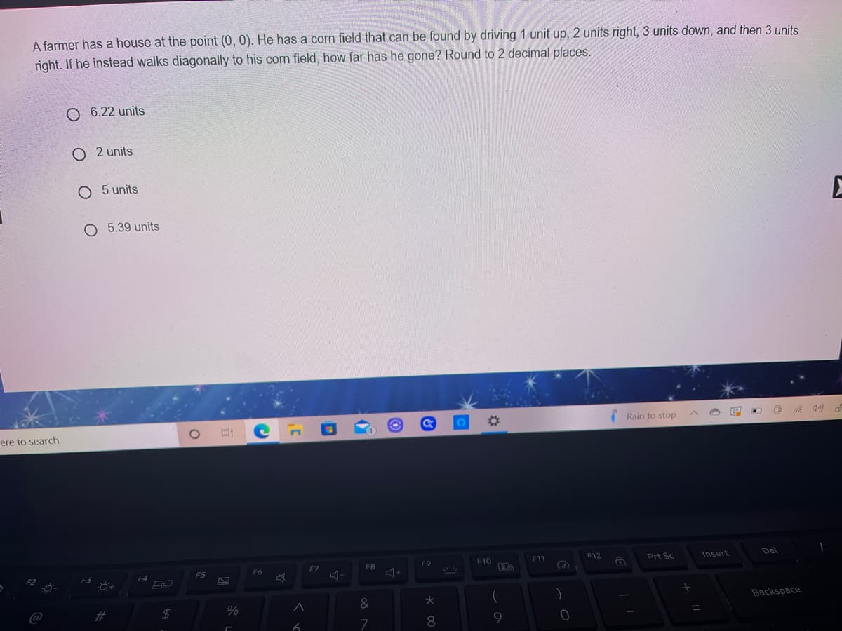 A farmer has a house at the point (0, 0). He has a corn field that can be found by driving 1 unit up, 2 units right, 3 units down, and then 3 units
right. If he instead walks diagonally to his corn field, how far has he gone? Round to 2 decimal places.
O 6.22 units
O 2 units
5 units
O 5.39 units
%23
Rain to stop
ere to search
F9
F10
F11
F12
Prt Sc
Insert
Del
F6
F7
F8
F4
F5
*
く
Backspace
%23
24
7
9
