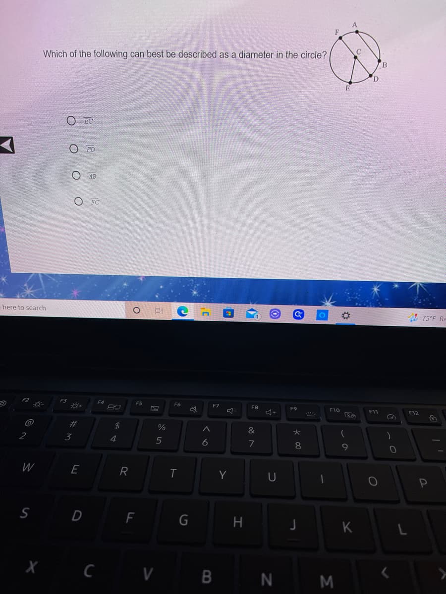 Which of the following can best be described as a diameter in the circle?
B.
EC
O FD
O AB
O FC
here to search
A 75°F Ra
F6
F7
F8
F9
F10
F11
F12
@
23
2$
%
&
2
3
4
7
8.
E
R
Y
S D F
G
K
B
N M
O O O O
