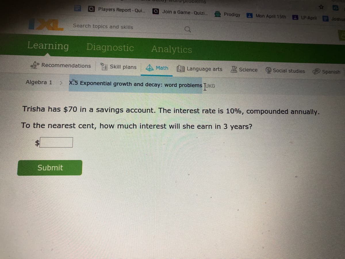 roblems
Players Report - Qui...
a Join a Game - Quizi.
Prodigy
A Mon April 15th
LP-April
E Joshua
Search topics and skills
Learning
Diagnostic
Analytics
Recommendations
Skill plans
Math
Language arts A Science
Social studies
Spanish
Algebra 1
X.5 Exponential growth and decay: word problems TUKG
Trisha has $70 in a savings account. The interest rate is 10%, compounded annually.
To the nearest cent, how much interest will she earn in 3 years?
Submit
