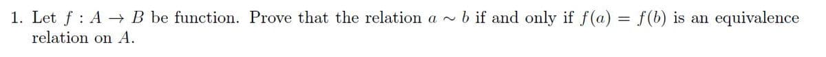 1. Let f : A - B be function. Prove that the relation a ~ b if and only if f(a) = f(b) is an equivalence
relation on A.
