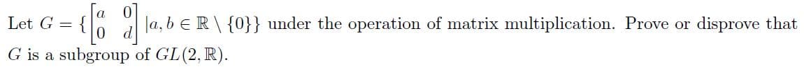 Let G =
Ja, b eR\ {0}} under the operation of matrix multiplication. Prove or disprove that
G is a subgroup of GL(2, R).
