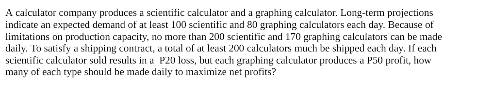 A calculator company produces a scientific calculator and a graphing calculator. Long-term projections
indicate an expected demand of at least 100 scientific and 80 graphing calculators each day. Because of
limitations on production capacity, no more than 200 scientific and 170 graphing calculators can be made
daily. To satisfy a shipping contract, a total of at least 200 calculators much be shipped each day. If each
scientific calculator sold results in a P20 loss, but each graphing calculator produces a P50 profit, how
many of each type should be made daily to maximize net profits?
