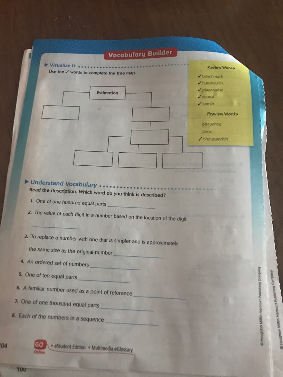 Vocabulary Builder
Review Words
Visualize It
Use the / words to complete the tree map.
/ benchmark
/ hundredth
/ place value
/ round
Estimation
/tenth
Preview Words
sequence
term
/ thousandth
Understand Vocabulary ....
Read the description. Which word do you think is described?
1. One of one hundred equal parts
2. The value of each digit in a number based on the location of the digit
3. To replace a number with one that is simpler and is approximately
the same size as the original number
4. An ordered set of numbers
5. On
of ten equal parts
6. A familiar number used as a point of reference
7. One of one thousand equal parts
8. Each of the numbers in a sequence
04
GO
eStudent Edition Multimedia eGlossary
Online
T00
OHoughton Mifin Harcourt Publishing Company
