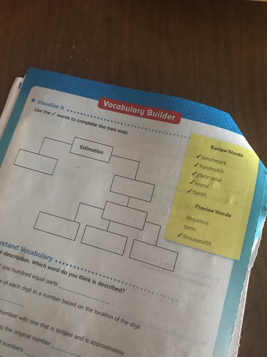 Vocabulary Builder
Review Words
Visualize It
...
Use the / words to complete the tree map.
/ benchmark
/ hundredth
/ place value
V round
Estimation
/ tenth
Preview Words
sequence
term
/ thousandth
Tibee 101 nnol bobnso
stand Vocabulary.
......
e description. Which word do you think is described?
one hundred equal parts
e of each digit in a number based on the location of the digit
number with one that is simpler and is approximately
es the original number
numbers
