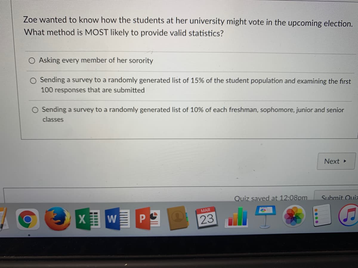 Zoe wanted to know how the students at her university might vote in the upcoming election.
What method is MOST likely to provide valid statistics?
Asking every member of her sorority
Sending a survey to a randomly generated list of 15% of the student population and examining the first
100 responses that are submitted
Sending a survey to a randomly generated list of 10% of each freshman, sophomore, junior and senior
classes
Next
Quiz saved at 12:08pm
Submit Ouiz
MAR
23
