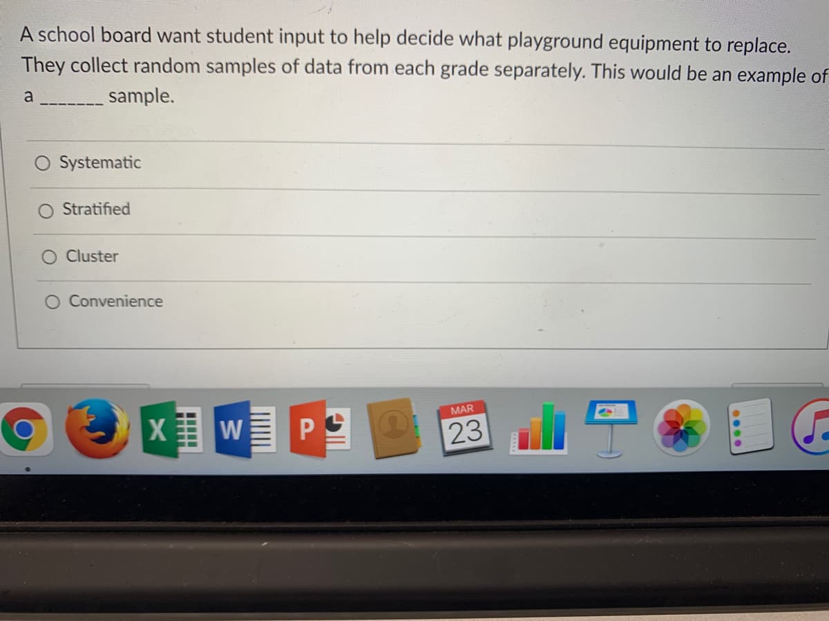 A school board want student input to help decide what playground equipment to replace.
They collect random samples of data from each grade separately. This would be an example of
a
sample.
O Systematic
Stratified
Cluster
O Convenience
MAR
W
23
