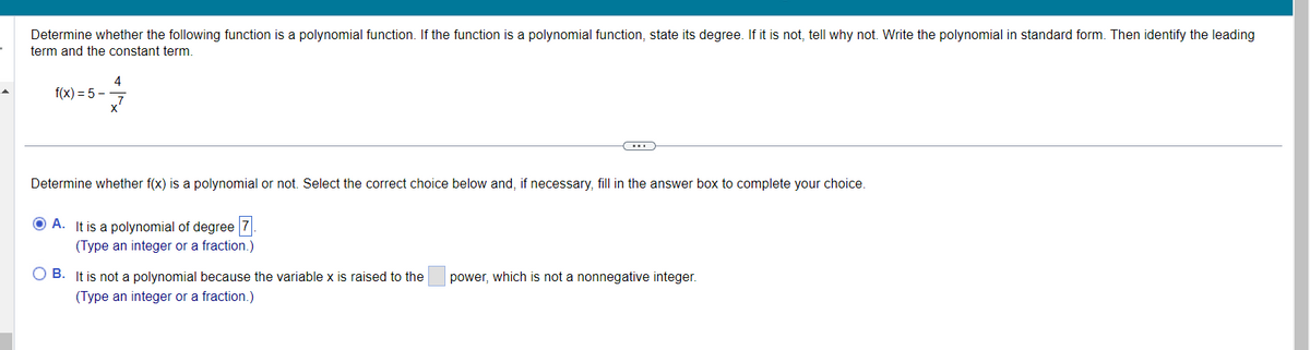 Determine whether the following function is a polynomial function. If the function is a polynomial function, state its degree. If it is not, tell why not. Write the polynomial in standard form. Then identify the leading
term and the constant term.
f(x) = 5-
4
Determine whether f(x) is a polynomial or not. Select the correct choice below and, if necessary, fill in the answer box to complete your choice.
A. It is a polynomial of degree 7.
(Type an integer or a fraction.)
OB. It is not a polynomial because the variable x is raised to the
(Type an integer or a fraction.)
power, which is not a nonnegative integer.