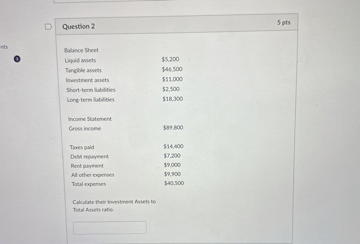 ents
Question 2
Balance Sheet
Liquid assets
Tangible assets
Investment assets
$5,200
$46,500
$11,000
Short-term liabilities
$2,500
Long-term liabilities
$18,300
Income Statement
Gross income
$89,800
Taxes paid
Debt repayment
Rent payment
All other expenses
Total expenses
Calculate their Investment Assets to
Total Assets ratio.
$14,400
$7,200
$9,000
$9,900
$40,500
5 pts