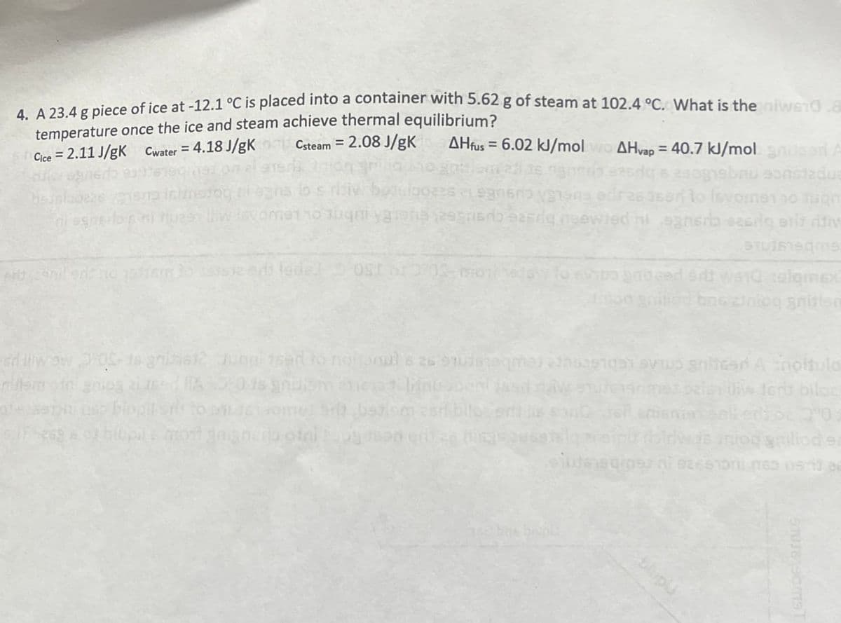 4. A 23.4 g piece of ice at -12.1 °C is placed into a container with 5.62 g of steam at 102.4 °C. What is the niwe10.8
temperature once the ice and steam achieve thermal equilibrium?
Cice 2.11 J/gK Cwater = 4.18 J/gK
=
Csteam = 2.08 J/gk AHfus 6.02 kJ/mol
=
AHvap 40.7 kJ/mol anser A
estadua
dear to Isvome no fun
gewied ni egner seg eritritiv
allwow -05-16 grimal jugui tser to noltonul 8 26 9 29
agreed at wala colomex
bos antog gnition
iter & inoltulo
bugil sis
lupils mont gaian
daw
anmet ozish the tort biloz
idw
intog gailiod sa