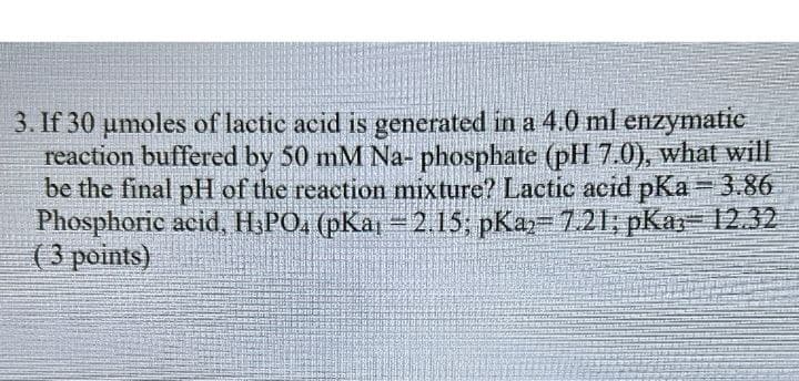 3. If 30 μmoles of lactic acid is generated in a 4.0 ml enzymatic
reaction buffered by 50 mM Na- phosphate (pH 7.0), what will
be the final pH of the reaction mixture? Lactic acid pKa=3.86
Phosphoric acid, H3PO4 (pKa =2.15; pKa= 7.21; pKa= 12.32
(3 points)