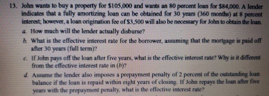 13. John wants to buy a property for $105,000 and wants an 80 percent loan for $84,000. A lender
indicates that a fully amortizing loan can be obtained for 30 years (360 months) at 8 percent
interest; however, a loan origination fee of $3,500 will also be necessary for John to obtain the loan.
a. How much will the lender actually disburse?
b. What is the effective interest rate for the borrower, assuming that the mortgage is paid off
after 30 years (full term)?
c. If John pays off the loan after five years, what is the effective interest rate? Why is it different
from the effective interest rate in (b)?
d. Assume the lender also imposes a prepayment penalty of 2 percent of the outstanding loan
balance if the loan is repaid within eight years of closing. If John repays the loan after five
years with the prepayment penalty, what is the effective interest rate?