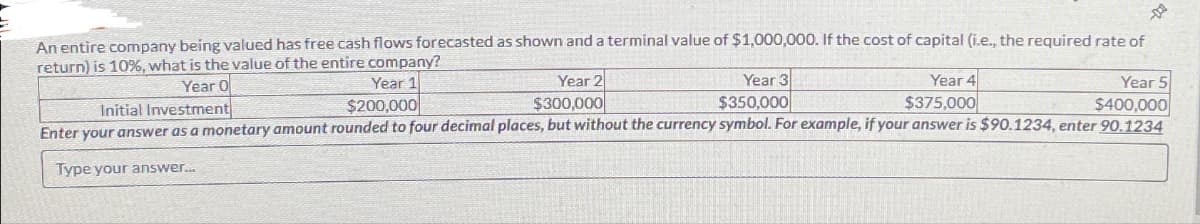 De
An entire company being valued has free cash flows forecasted as shown and a terminal value of $1,000,000. If the cost of capital (i.e., the required rate of
return) is 10%, what is the value of the entire company?
Year O
Year 4
Year 1
$200,000
Year 2
$300,000
Year 3
$350,000
Year 5
Initial Investment
$375,000
$400,000
Enter your answer as a monetary amount rounded to four decimal places, but without the currency symbol. For example, if your answer is $90.1234, enter 90.1234
Type your answer...