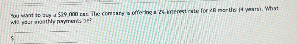 You want to buy a $29,000 car. The company is offering a 2% interest rate for 48 months (4 years). What
will your monthly payments be?