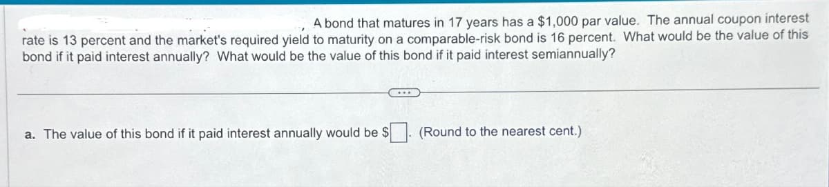 A bond that matures in 17 years has a $1,000 par value. The annual coupon interest
rate is 13 percent and the market's required yield to maturity on a comparable-risk bond is 16 percent. What would be the value of this
bond if it paid interest annually? What would be the value of this bond if it paid interest semiannually?
a. The value of this bond if it paid interest annually would be $
(Round to the nearest cent.)