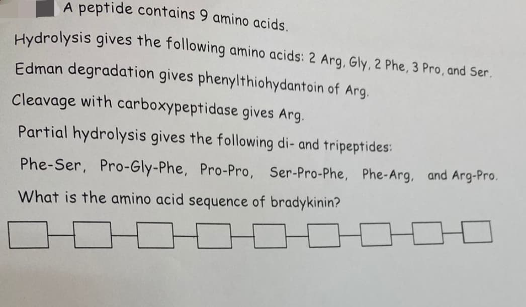 A peptide contains 9 amino acids.
Hydrolysis gives the following amino acids: 2 Arg, Gly, 2 Phe, 3 Pro, and Ser.
Edman degradation gives phenylthiohydantoin of Arg.
Cleavage with carboxypeptidase gives Arg.
Partial hydrolysis gives the following di- and tripeptides:
Phe-Ser, Pro-Gly-Phe, Pro-Pro, Ser-Pro-Phe, Phe-Arg, and Arg-Pro.
What is the amino acid sequence of bradykinin?