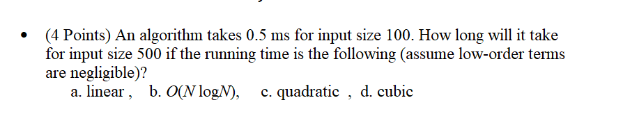 (4 Points) An algorithm takes 0.5 ms for input size 100. How long will it take
for input size 500 if the running time is the following (assume low-order terms
are negligible)?
a. linear, b. O(N logN),
c. quadratic, d. cubic