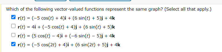 Which of the following vector-valued functions represent the same graph? (Select all that apply.)
r(t) = (-5 cos(t) + 4)i + (6 sin(t) + 5)j + 4k
r(t) = 4i + (-5 cos(t) + 4)j + (6 sin(t) + 5)k
r(t) = (5 cos(t) — 4)i + (−6 sin(t) – 5)j + 4k
-
✔r(t) = (-5 cos(2t) + 4)i + (6 sin(2t) + 5)j + 4k