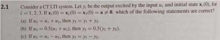 2.1
Consider a CT LTI system. Let y; be the output excited by the input u, and initial state x, (0), for
i=1, 2, 3. If x,(0) = x2(0)=x3(0) = a + 0, which of the following statements are correct?
(a) If u3=u1+u2, then y3 y₁ + y2.
(b) If u3 = 0.5(u1 + u2), then y3 = 0.5(y1 + y2).
(c) If us u₁-u2, then y3y1 - y2-