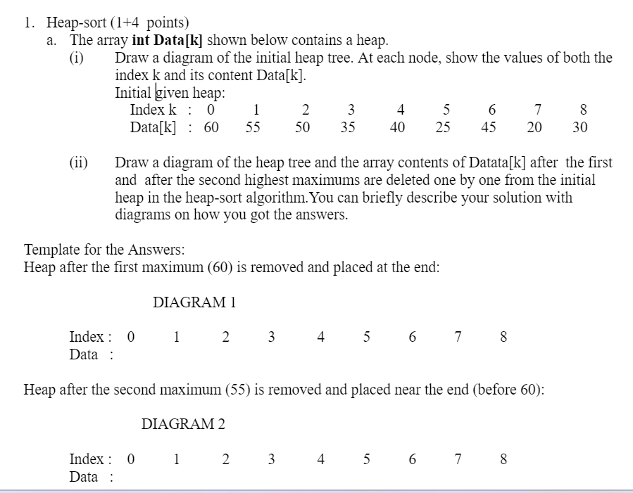 1. Heap-sort (1+4 points)
a. The array int Data[k] shown below contains a heap.
(i)
Draw a diagram of the initial heap tree. At each node, show the values of both the
index k and its content Data[k].
Initial given heap:
Index k: 0
1
2
3
4
5
6
7
8
Data[k] 60
55
50
35
40
25
45
20
30
(ii)
Draw a diagram of the heap tree and the array contents of Datata[k] after the first
and after the second highest maximums are deleted one by one from the initial
heap in the heap-sort algorithm. You can briefly describe your solution with
diagrams on how you got the answers.
Template for the Answers:
Heap after the first maximum (60) is removed and placed at the end:
DIAGRAM 1
Index 0 1 2 3
Data:
45678
Heap after the second maximum (55) is removed and placed near the end (before 60):
DIAGRAM 2
Index 0 0 1 2 3
4
5 6 7 8
Data: