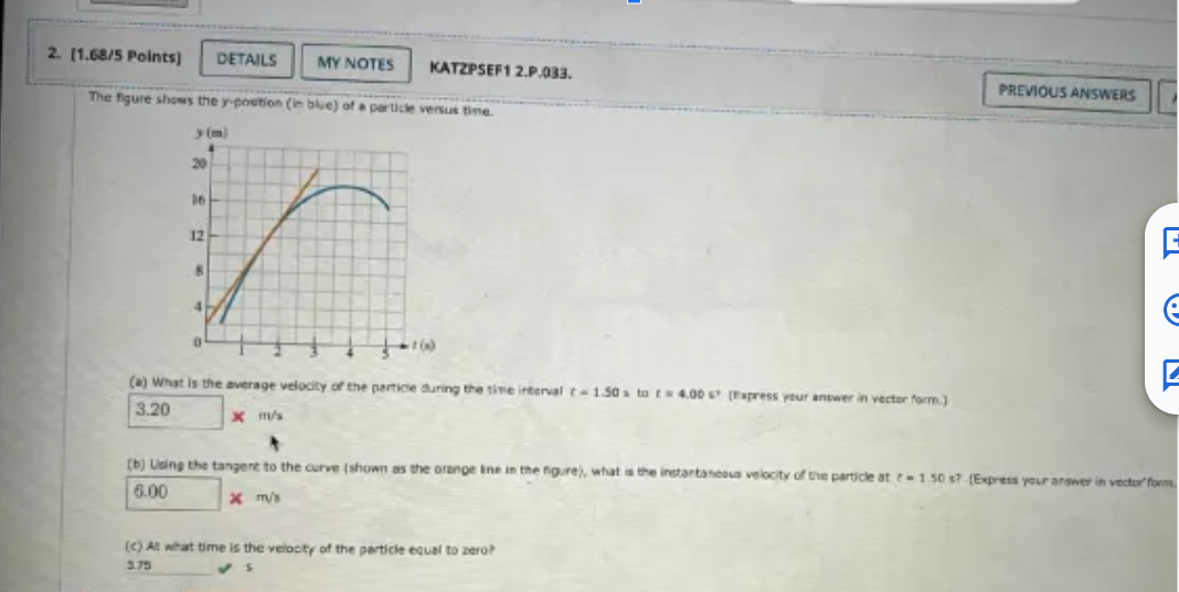 2. [1.68/5 Points)
DETAILS
MY NOTES
KATZPSEF1 2.P.033.
PREVIOUS ANSWERS
The figure shows the y-position (in blue) of a particle versus time.
y(m)
20
16
12
E
(a) What is the average velocity of the particle during the time interval t-1.50s to 4.00 s (Express your answer in vector form.)
3.20
x m/s
4
(b) Using the tangent to the curve (shown as the orange line in the figure), what is the instantaneous velocity of the particle at -1.50 s? (Express your answer in vector form
6.00
x m/s
(c) At what time is the velocity of the particle equal to zero?
3.75